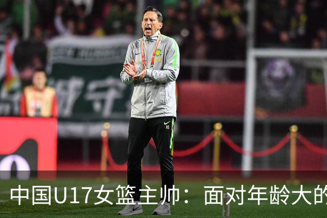 中国U17女篮主帅：面对年龄大的职业俱乐部 队员们打出了团队篮球